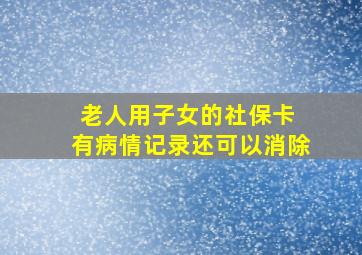 老人用子女的社保卡 有病情记录还可以消除